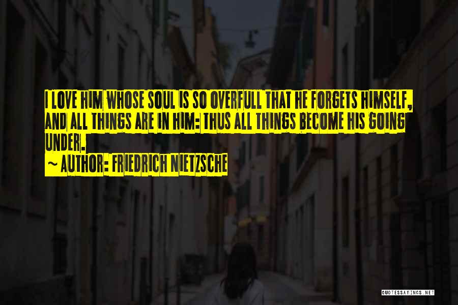 Friedrich Nietzsche Quotes: I Love Him Whose Soul Is So Overfull That He Forgets Himself, And All Things Are In Him: Thus All