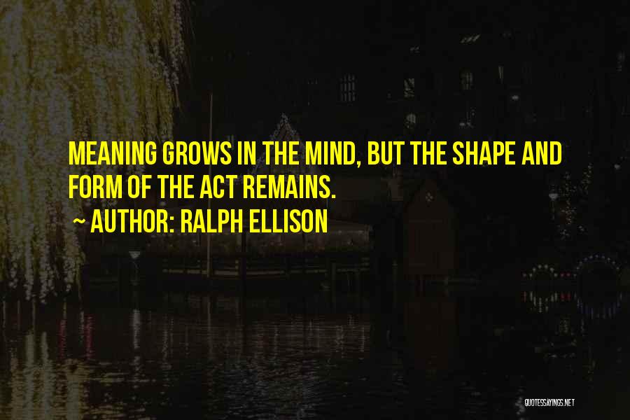 Ralph Ellison Quotes: Meaning Grows In The Mind, But The Shape And Form Of The Act Remains.