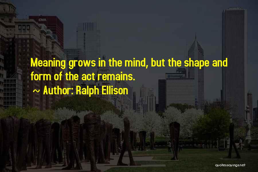 Ralph Ellison Quotes: Meaning Grows In The Mind, But The Shape And Form Of The Act Remains.