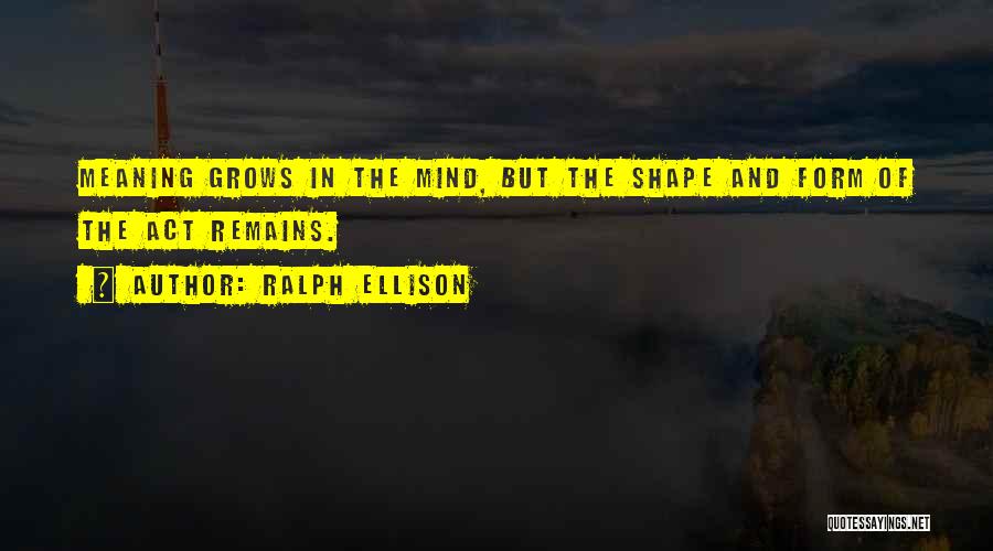 Ralph Ellison Quotes: Meaning Grows In The Mind, But The Shape And Form Of The Act Remains.