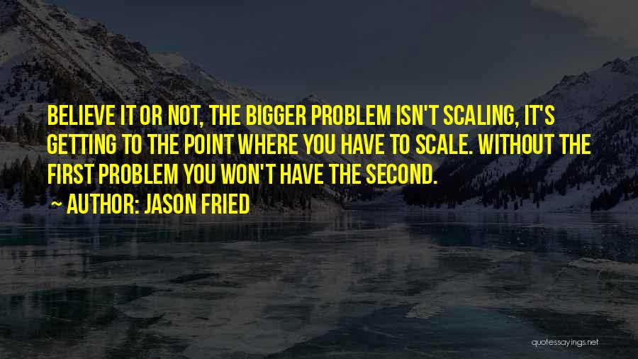 Jason Fried Quotes: Believe It Or Not, The Bigger Problem Isn't Scaling, It's Getting To The Point Where You Have To Scale. Without