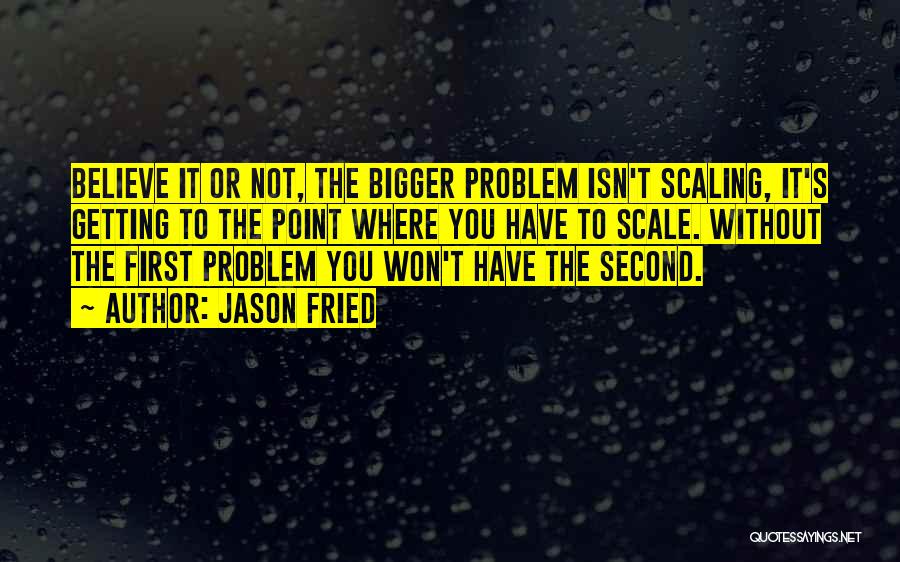 Jason Fried Quotes: Believe It Or Not, The Bigger Problem Isn't Scaling, It's Getting To The Point Where You Have To Scale. Without