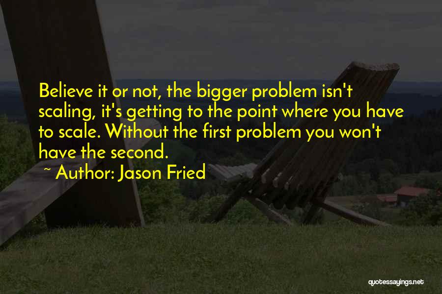 Jason Fried Quotes: Believe It Or Not, The Bigger Problem Isn't Scaling, It's Getting To The Point Where You Have To Scale. Without