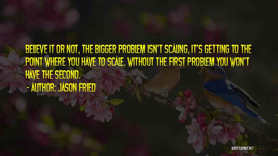 Jason Fried Quotes: Believe It Or Not, The Bigger Problem Isn't Scaling, It's Getting To The Point Where You Have To Scale. Without