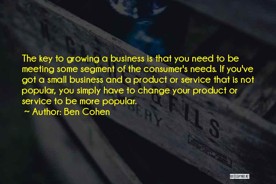 Ben Cohen Quotes: The Key To Growing A Business Is That You Need To Be Meeting Some Segment Of The Consumer's Needs. If