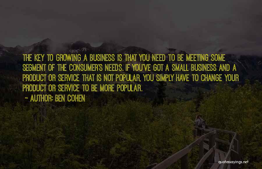 Ben Cohen Quotes: The Key To Growing A Business Is That You Need To Be Meeting Some Segment Of The Consumer's Needs. If