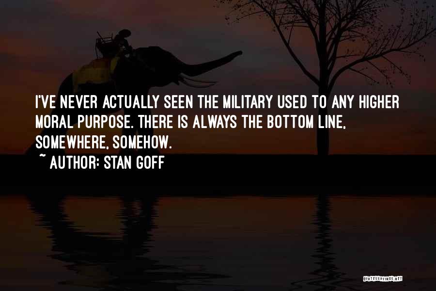 Stan Goff Quotes: I've Never Actually Seen The Military Used To Any Higher Moral Purpose. There Is Always The Bottom Line, Somewhere, Somehow.