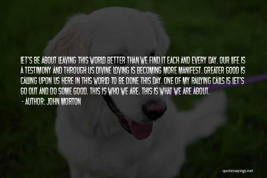 John Morton Quotes: Let's Be About Leaving This World Better Than We Find It Each And Every Day. Our Life Is A Testimony