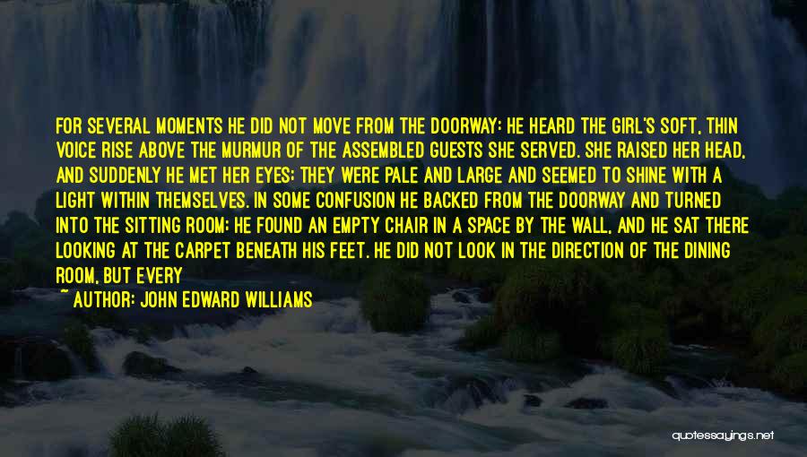 John Edward Williams Quotes: For Several Moments He Did Not Move From The Doorway: He Heard The Girl's Soft, Thin Voice Rise Above The