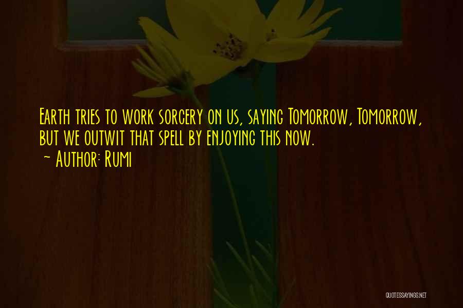 Rumi Quotes: Earth Tries To Work Sorcery On Us, Saying Tomorrow, Tomorrow, But We Outwit That Spell By Enjoying This Now.