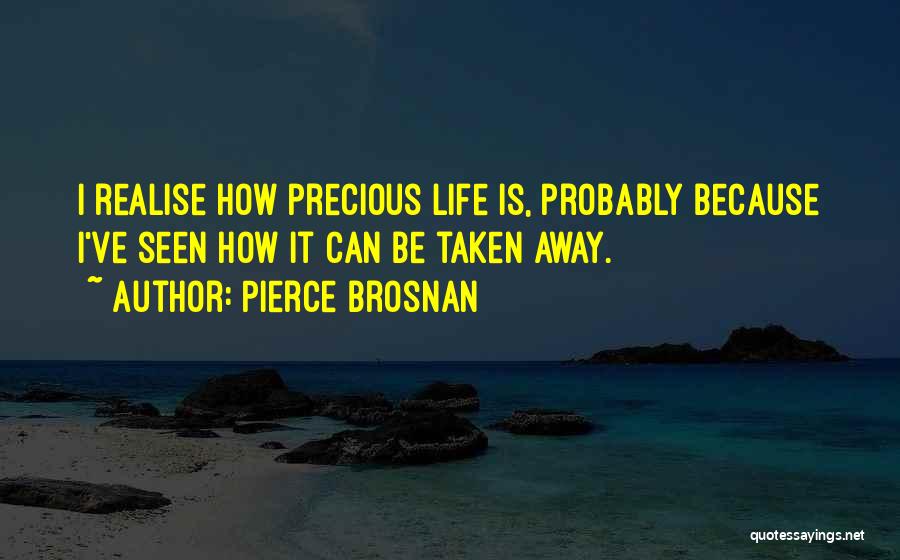 Pierce Brosnan Quotes: I Realise How Precious Life Is, Probably Because I've Seen How It Can Be Taken Away.