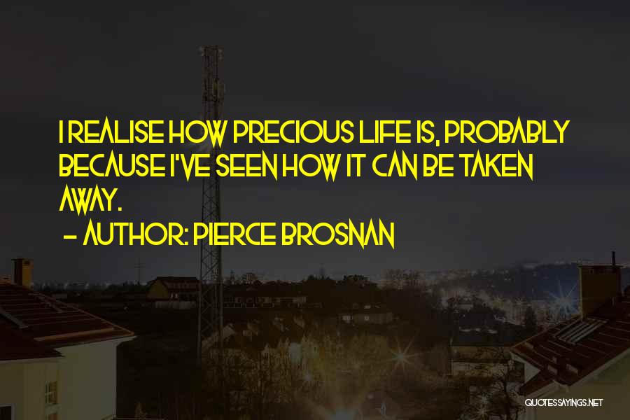 Pierce Brosnan Quotes: I Realise How Precious Life Is, Probably Because I've Seen How It Can Be Taken Away.