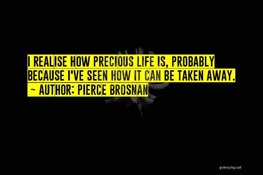 Pierce Brosnan Quotes: I Realise How Precious Life Is, Probably Because I've Seen How It Can Be Taken Away.