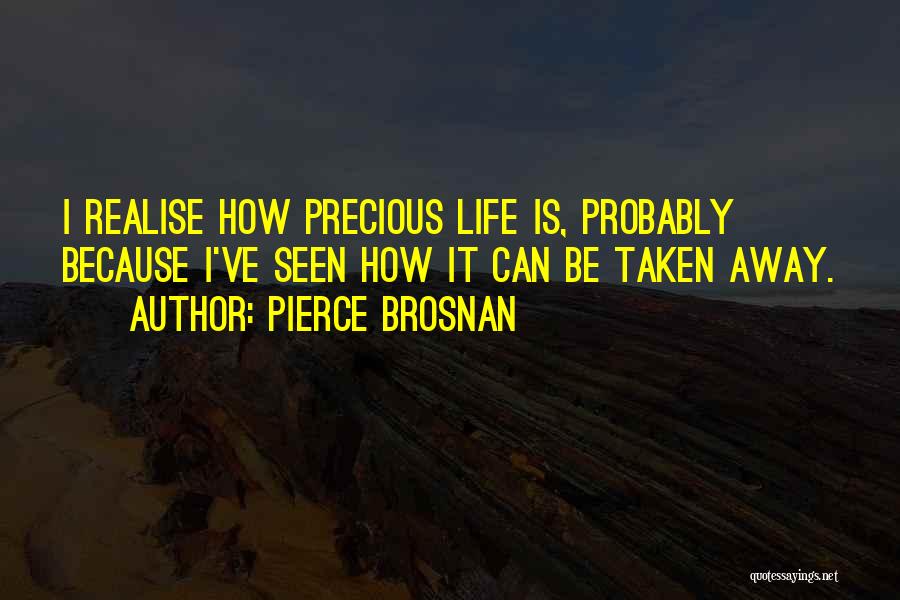 Pierce Brosnan Quotes: I Realise How Precious Life Is, Probably Because I've Seen How It Can Be Taken Away.