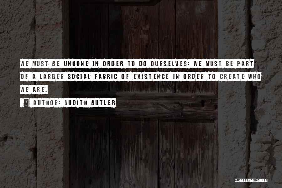 Judith Butler Quotes: We Must Be Undone In Order To Do Ourselves: We Must Be Part Of A Larger Social Fabric Of Existence