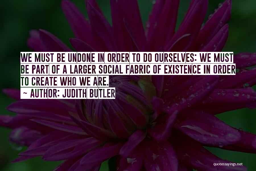 Judith Butler Quotes: We Must Be Undone In Order To Do Ourselves: We Must Be Part Of A Larger Social Fabric Of Existence