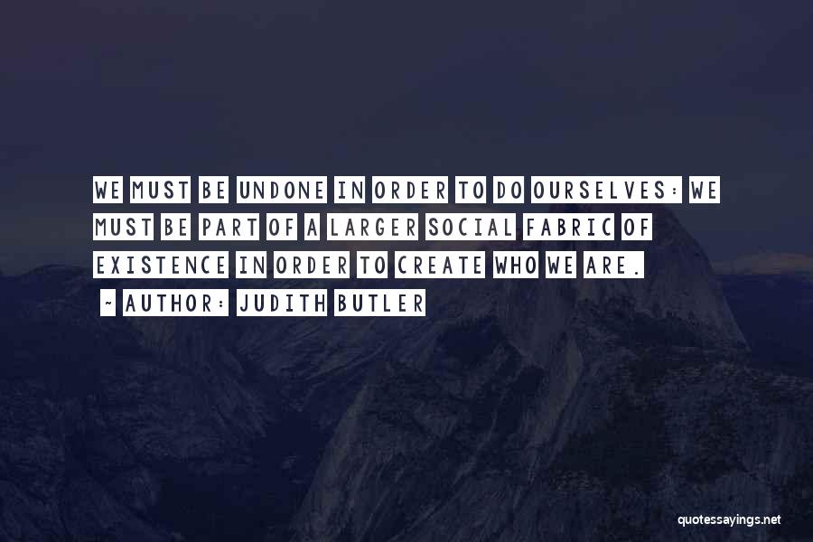 Judith Butler Quotes: We Must Be Undone In Order To Do Ourselves: We Must Be Part Of A Larger Social Fabric Of Existence
