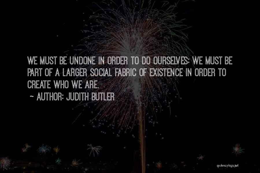 Judith Butler Quotes: We Must Be Undone In Order To Do Ourselves: We Must Be Part Of A Larger Social Fabric Of Existence