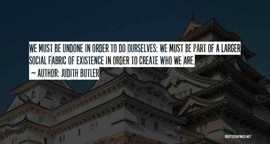 Judith Butler Quotes: We Must Be Undone In Order To Do Ourselves: We Must Be Part Of A Larger Social Fabric Of Existence