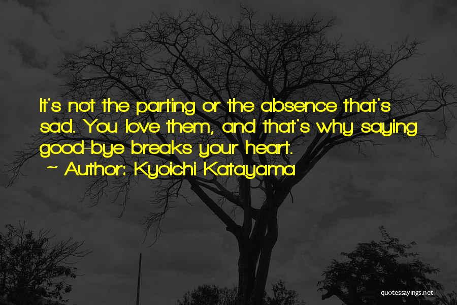 Kyoichi Katayama Quotes: It's Not The Parting Or The Absence That's Sad. You Love Them, And That's Why Saying Good-bye Breaks Your Heart.