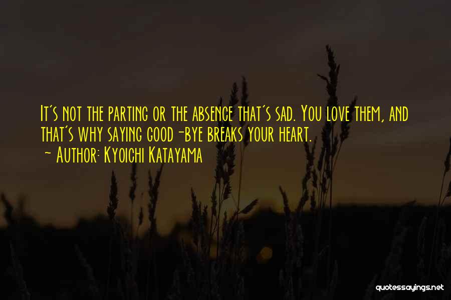 Kyoichi Katayama Quotes: It's Not The Parting Or The Absence That's Sad. You Love Them, And That's Why Saying Good-bye Breaks Your Heart.