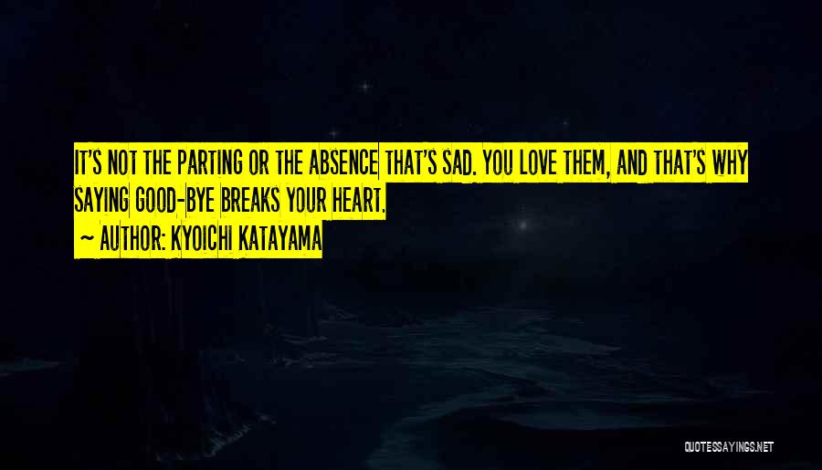 Kyoichi Katayama Quotes: It's Not The Parting Or The Absence That's Sad. You Love Them, And That's Why Saying Good-bye Breaks Your Heart.