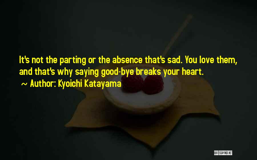 Kyoichi Katayama Quotes: It's Not The Parting Or The Absence That's Sad. You Love Them, And That's Why Saying Good-bye Breaks Your Heart.