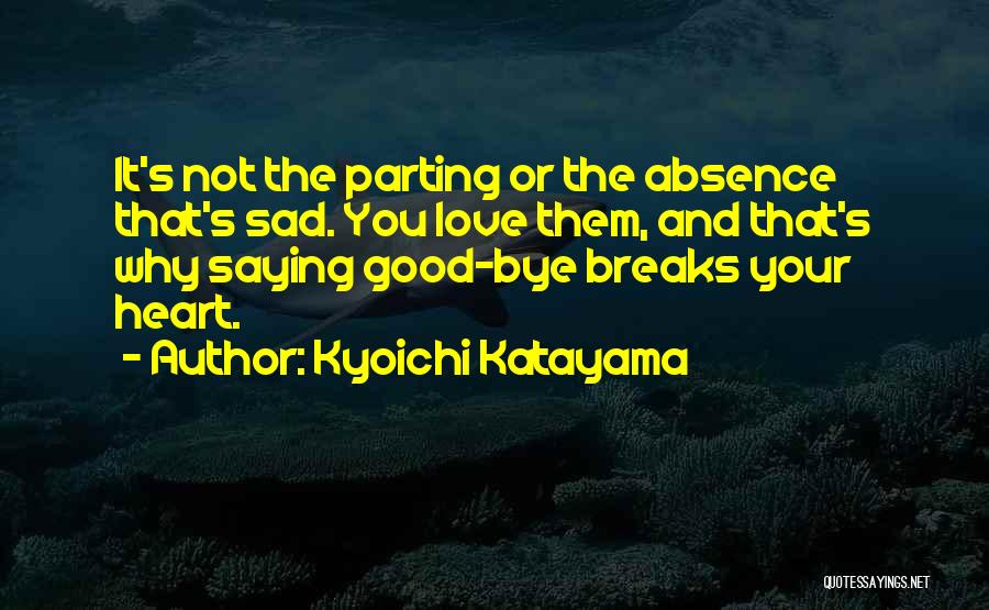 Kyoichi Katayama Quotes: It's Not The Parting Or The Absence That's Sad. You Love Them, And That's Why Saying Good-bye Breaks Your Heart.