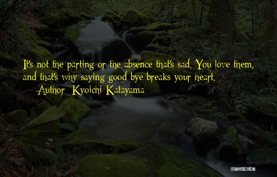 Kyoichi Katayama Quotes: It's Not The Parting Or The Absence That's Sad. You Love Them, And That's Why Saying Good-bye Breaks Your Heart.