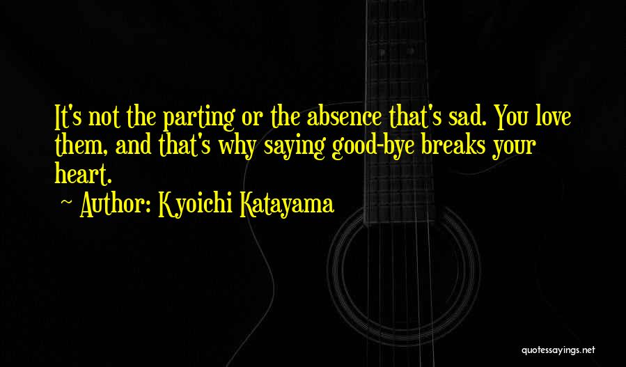 Kyoichi Katayama Quotes: It's Not The Parting Or The Absence That's Sad. You Love Them, And That's Why Saying Good-bye Breaks Your Heart.