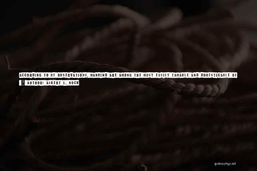 Albert J. Nock Quotes: According To My Observations, Mankind Are Among The Most Easily Tamable And Domesticable Of All Creatures In The Animal World