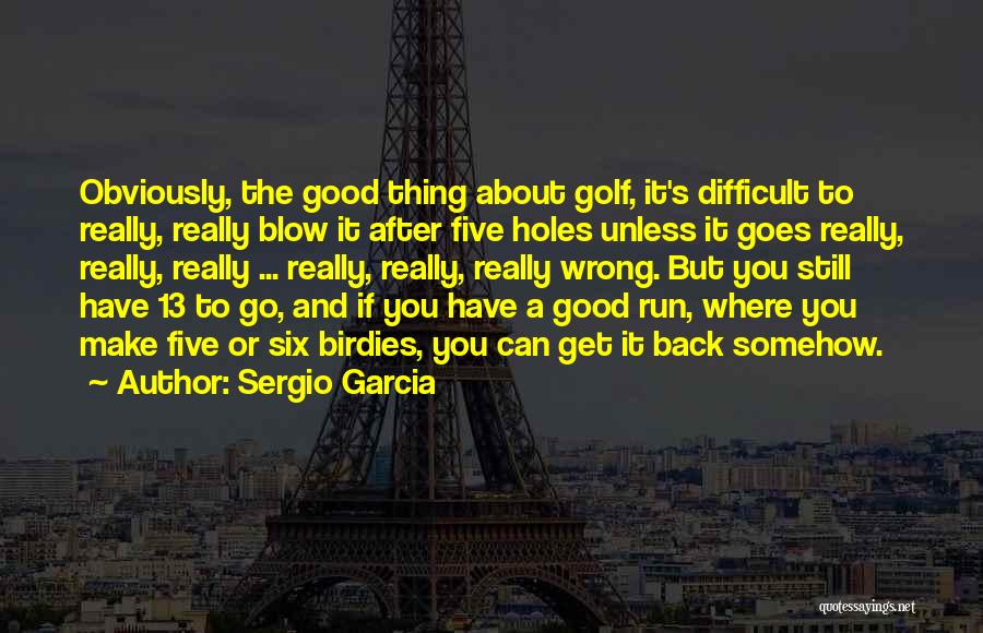 Sergio Garcia Quotes: Obviously, The Good Thing About Golf, It's Difficult To Really, Really Blow It After Five Holes Unless It Goes Really,