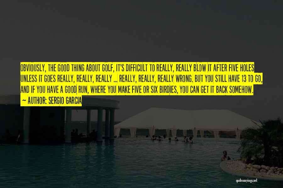 Sergio Garcia Quotes: Obviously, The Good Thing About Golf, It's Difficult To Really, Really Blow It After Five Holes Unless It Goes Really,