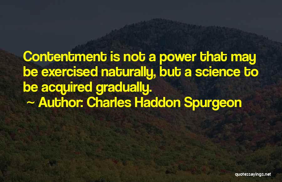 Charles Haddon Spurgeon Quotes: Contentment Is Not A Power That May Be Exercised Naturally, But A Science To Be Acquired Gradually.
