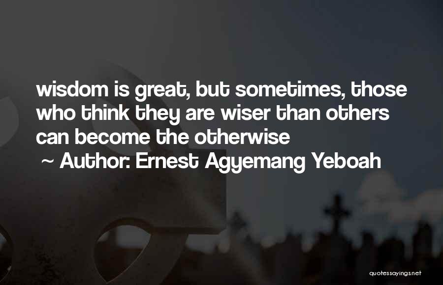 Ernest Agyemang Yeboah Quotes: Wisdom Is Great, But Sometimes, Those Who Think They Are Wiser Than Others Can Become The Otherwise