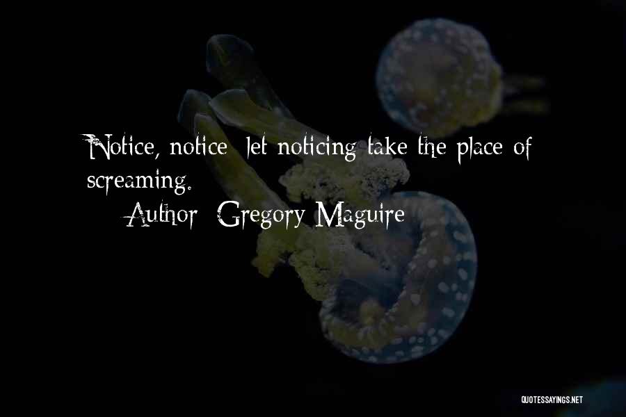 Gregory Maguire Quotes: Notice, Notice; Let Noticing Take The Place Of Screaming.