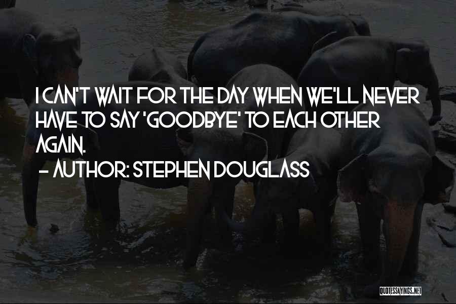 Stephen Douglass Quotes: I Can't Wait For The Day When We'll Never Have To Say 'goodbye' To Each Other Again.
