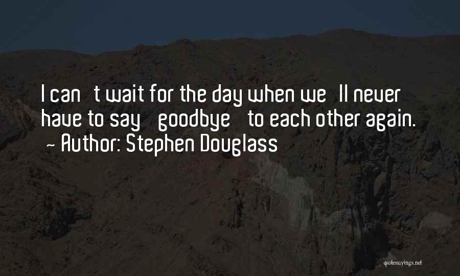 Stephen Douglass Quotes: I Can't Wait For The Day When We'll Never Have To Say 'goodbye' To Each Other Again.