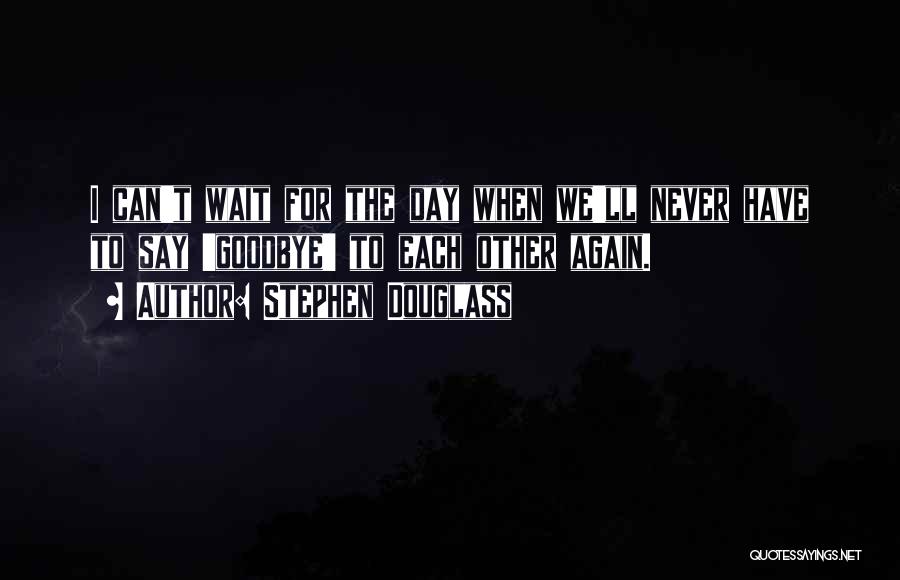 Stephen Douglass Quotes: I Can't Wait For The Day When We'll Never Have To Say 'goodbye' To Each Other Again.