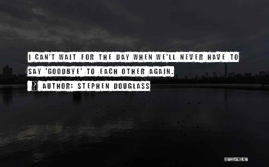 Stephen Douglass Quotes: I Can't Wait For The Day When We'll Never Have To Say 'goodbye' To Each Other Again.