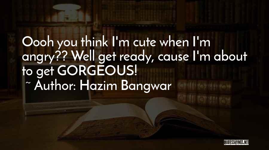 Hazim Bangwar Quotes: Oooh You Think I'm Cute When I'm Angry?? Well Get Ready, Cause I'm About To Get Gorgeous!