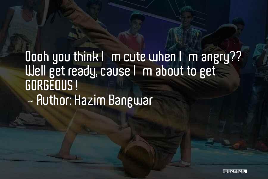 Hazim Bangwar Quotes: Oooh You Think I'm Cute When I'm Angry?? Well Get Ready, Cause I'm About To Get Gorgeous!