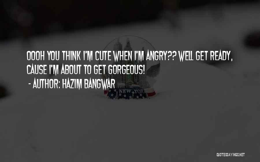 Hazim Bangwar Quotes: Oooh You Think I'm Cute When I'm Angry?? Well Get Ready, Cause I'm About To Get Gorgeous!