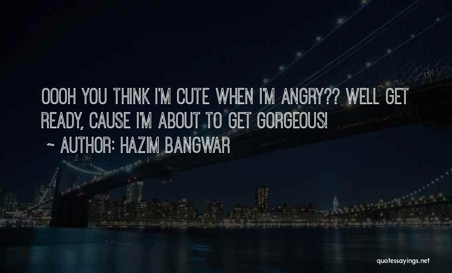 Hazim Bangwar Quotes: Oooh You Think I'm Cute When I'm Angry?? Well Get Ready, Cause I'm About To Get Gorgeous!