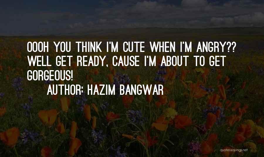 Hazim Bangwar Quotes: Oooh You Think I'm Cute When I'm Angry?? Well Get Ready, Cause I'm About To Get Gorgeous!