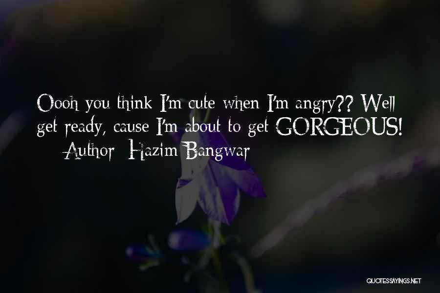 Hazim Bangwar Quotes: Oooh You Think I'm Cute When I'm Angry?? Well Get Ready, Cause I'm About To Get Gorgeous!