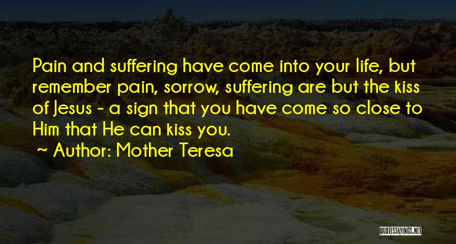Mother Teresa Quotes: Pain And Suffering Have Come Into Your Life, But Remember Pain, Sorrow, Suffering Are But The Kiss Of Jesus -