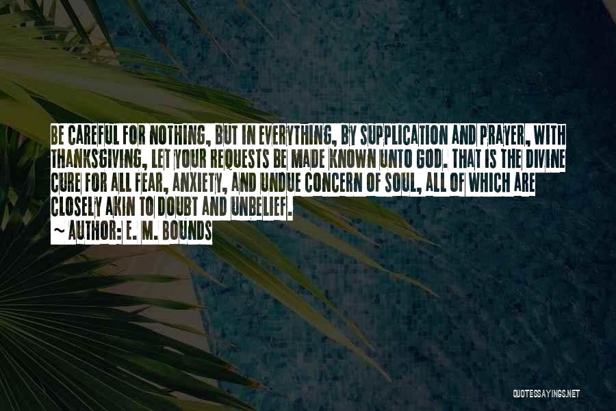 E. M. Bounds Quotes: Be Careful For Nothing, But In Everything, By Supplication And Prayer, With Thanksgiving, Let Your Requests Be Made Known Unto