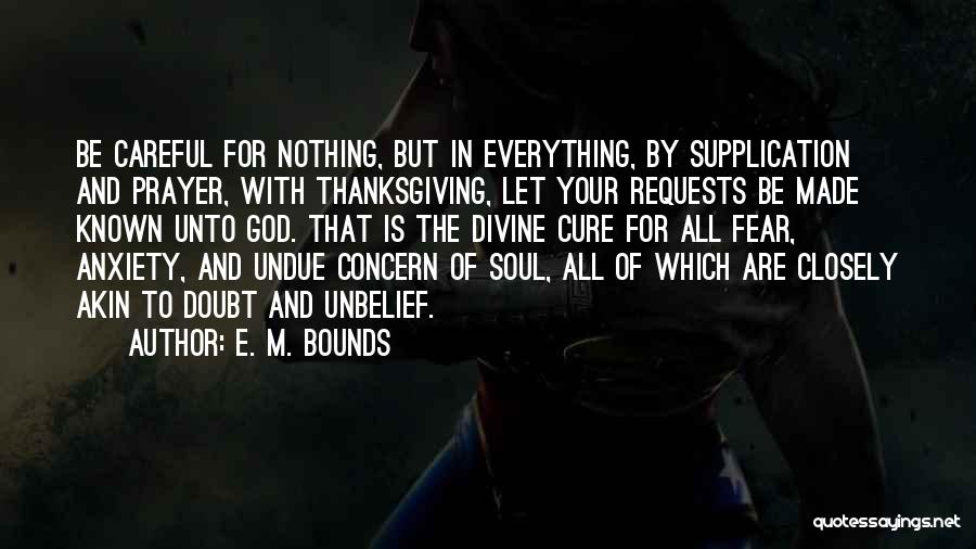 E. M. Bounds Quotes: Be Careful For Nothing, But In Everything, By Supplication And Prayer, With Thanksgiving, Let Your Requests Be Made Known Unto