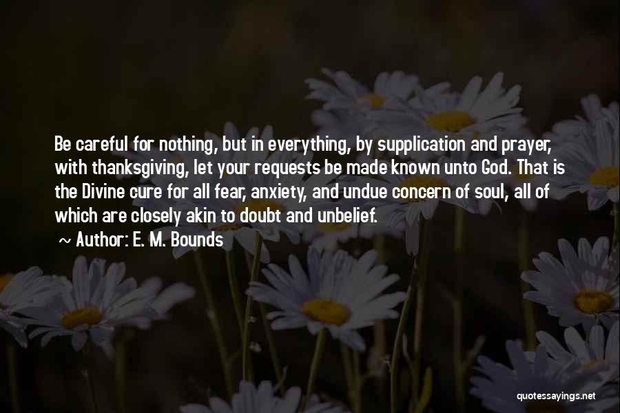 E. M. Bounds Quotes: Be Careful For Nothing, But In Everything, By Supplication And Prayer, With Thanksgiving, Let Your Requests Be Made Known Unto